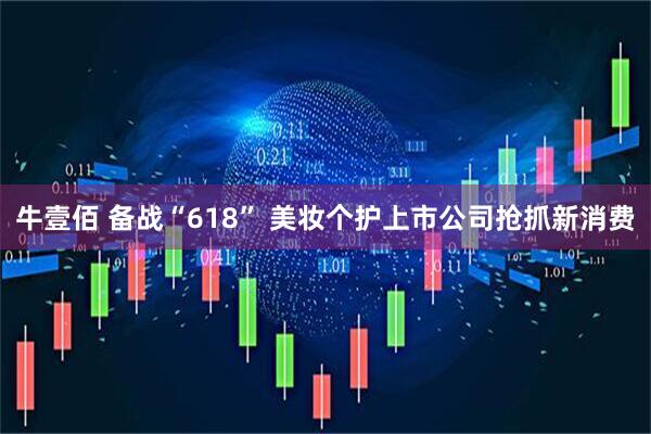 牛壹佰 备战“618” 美妆个护上市公司抢抓新消费