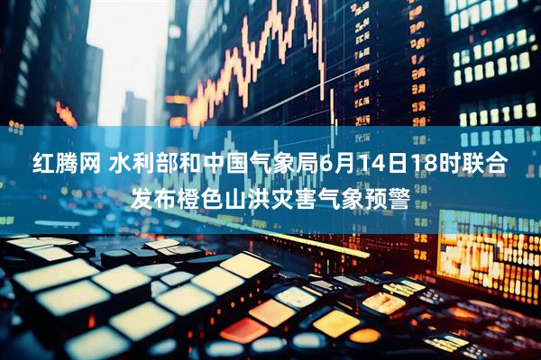 红腾网 水利部和中国气象局6月14日18时联合发布橙色山洪灾害气象预警