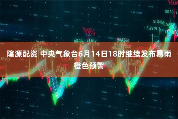 隆源配资 中央气象台6月14日18时继续发布暴雨橙色预警