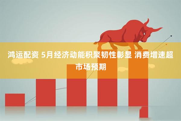 鸿运配资 5月经济动能积聚韧性彰显 消费增速超市场预期