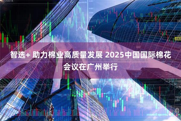 智选+ 助力棉业高质量发展 2025中国国际棉花会议在广州举行