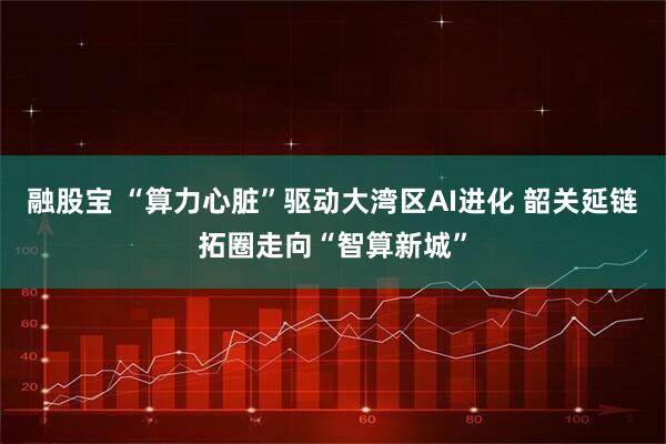 融股宝 “算力心脏”驱动大湾区AI进化 韶关延链拓圈走向“智算新城”