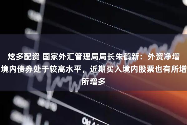 炫多配资 国家外汇管理局局长朱鹤新：外资净增持境内债券处于较高水平，近期买入境内股票也有所增多