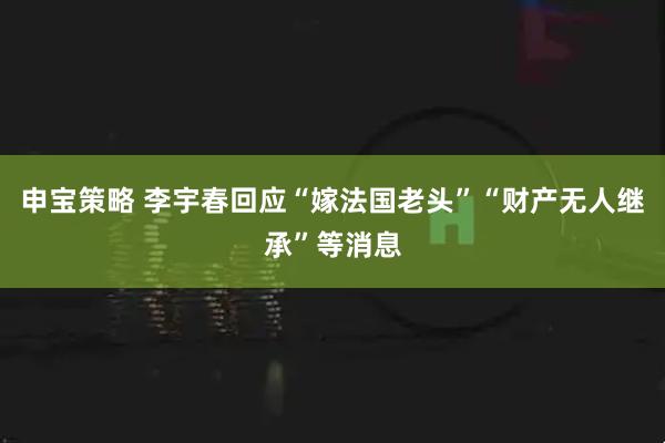 申宝策略 李宇春回应“嫁法国老头”“财产无人继承”等消息