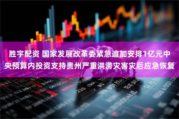 胜宇配资 国家发展改革委紧急追加安排1亿元中央预算内投资支持贵州严重洪涝灾害灾后应急恢复