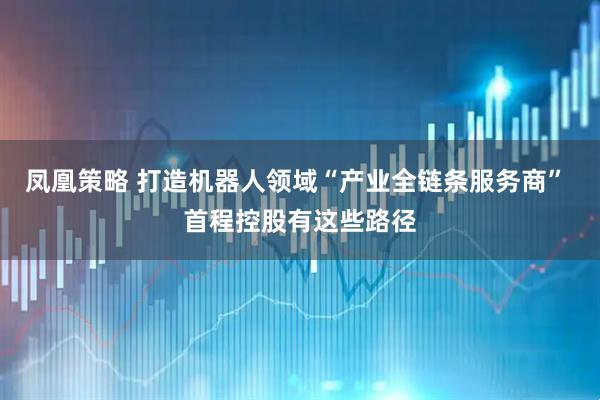 凤凰策略 打造机器人领域“产业全链条服务商” 首程控股有这些路径