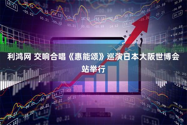 利鸿网 交响合唱《惠能颂》巡演日本大阪世博会站举行