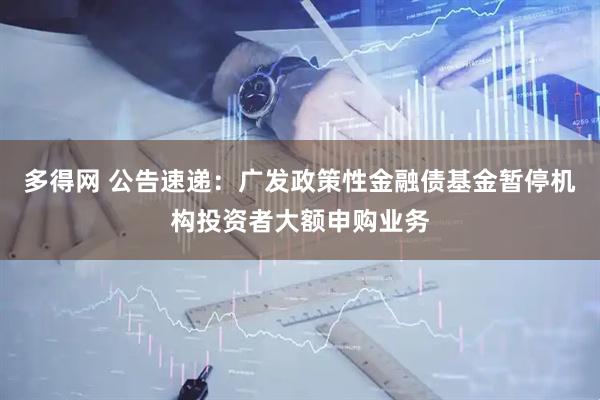多得网 公告速递：广发政策性金融债基金暂停机构投资者大额申购业务