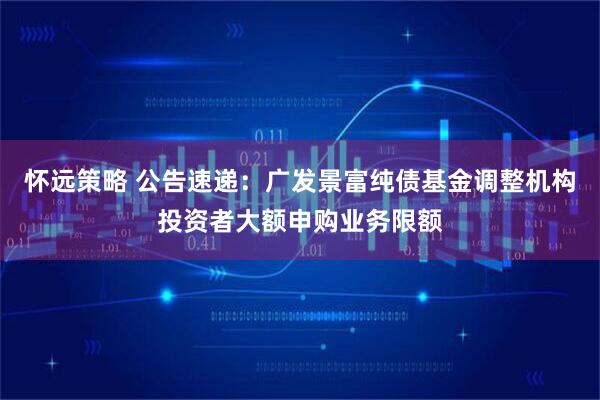怀远策略 公告速递：广发景富纯债基金调整机构投资者大额申购业务限额