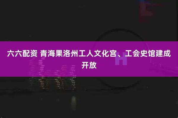 六六配资 青海果洛州工人文化宫、工会史馆建成开放