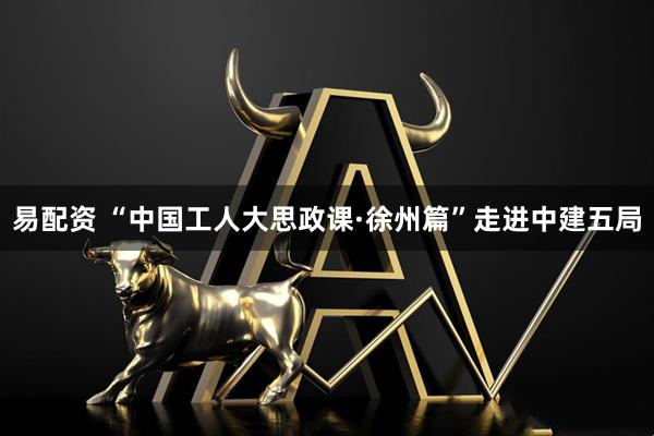 易配资 “中国工人大思政课·徐州篇”走进中建五局