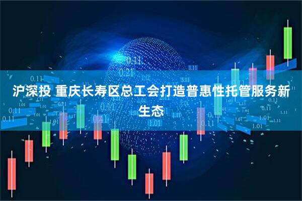 沪深投 重庆长寿区总工会打造普惠性托管服务新生态