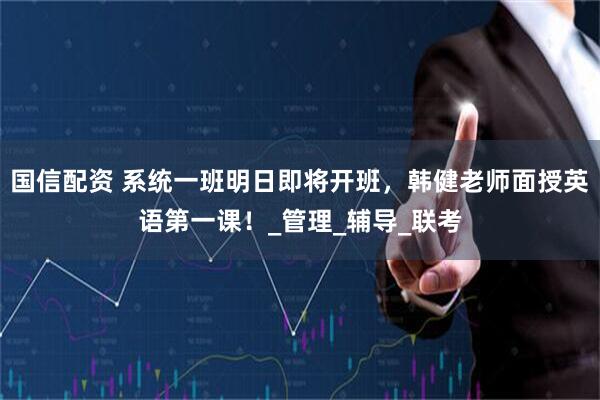 国信配资 系统一班明日即将开班，韩健老师面授英语第一课！_管理_辅导_联考