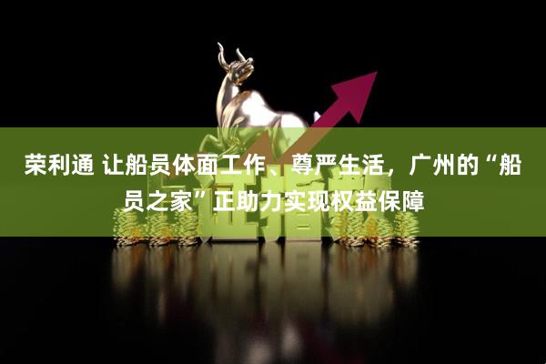 荣利通 让船员体面工作、尊严生活，广州的“船员之家”正助力实现权益保障