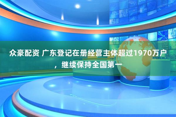 众豪配资 广东登记在册经营主体超过1970万户，继续保持全国第一