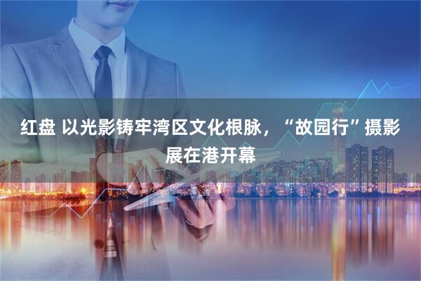 红盘 以光影铸牢湾区文化根脉，“故园行”摄影展在港开幕