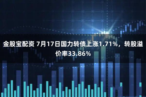 金股宝配资 7月17日国力转债上涨1.71%，转股溢价率33.86%