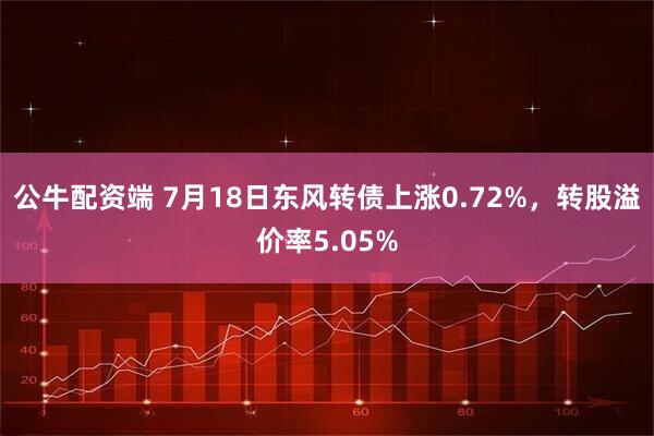 公牛配资端 7月18日东风转债上涨0.72%，转股溢价率5.05%
