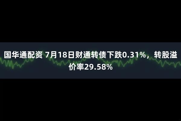 国华通配资 7月18日财通转债下跌0.31%，转股溢价率29.58%
