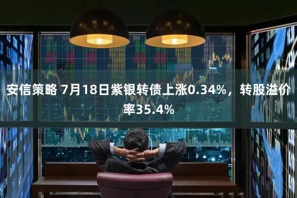 安信策略 7月18日紫银转债上涨0.34%，转股溢价率35.4%