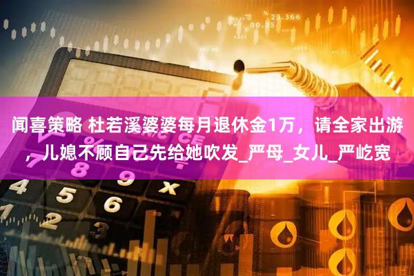 闻喜策略 杜若溪婆婆每月退休金1万，请全家出游，儿媳不顾自己先给她吹发_严母_女儿_严屹宽