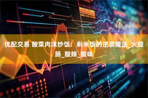 优配交易 酸菜肉沫炒饭：剩米饭的逆袭魔法_火腿肠_酸辣_酸味