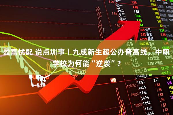 盈富忧配 说点圳事丨九成新生超公办普高线，中职学校为何能“逆袭”？