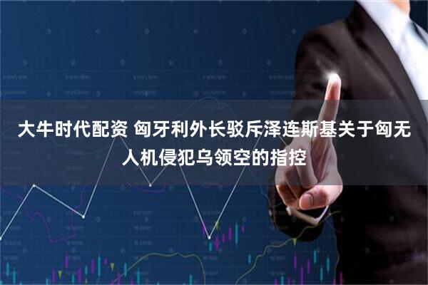 大牛时代配资 匈牙利外长驳斥泽连斯基关于匈无人机侵犯乌领空的指控