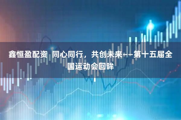 鑫恒盈配资  同心同行，共创未来——第十五届全国运动会回眸