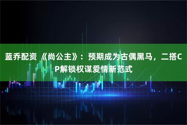 蓝乔配资 《尚公主》：预期成为古偶黑马，二搭CP解锁权谋爱情新范式